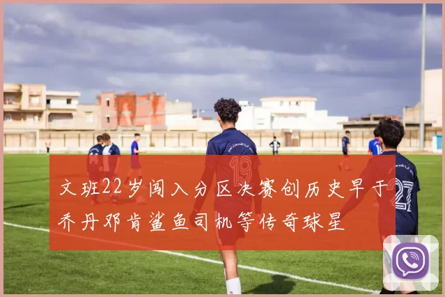文班22岁闯入分区决赛创历史早于乔丹邓肯鲨鱼司机等传奇球星