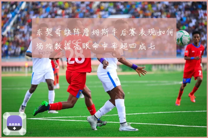 东契奇缺阵詹姆斯季后赛表现如何场均数据亮眼命中率超四成七