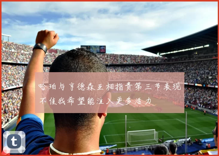 哈珀与亨德森互相指责第三节表现不佳我希望能注入更多活力