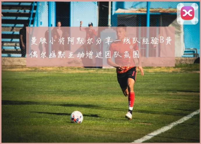 曼联小将阿默尔分享一线队经验B费偶尔幽默互动增进团队氛围