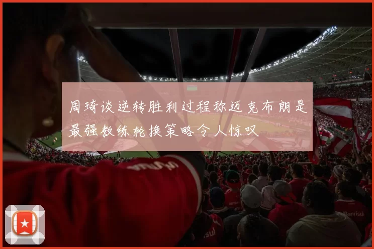 周琦谈逆转胜利过程称迈克布朗是最强教练轮换策略令人惊叹