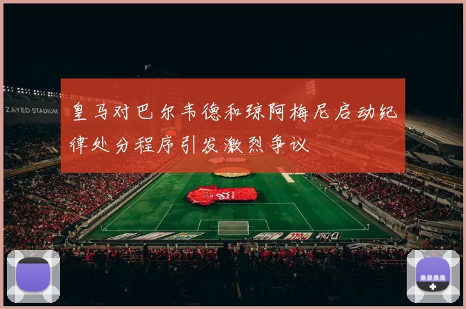 皇马对巴尔韦德和琼阿梅尼启动纪律处分程序引发激烈争议