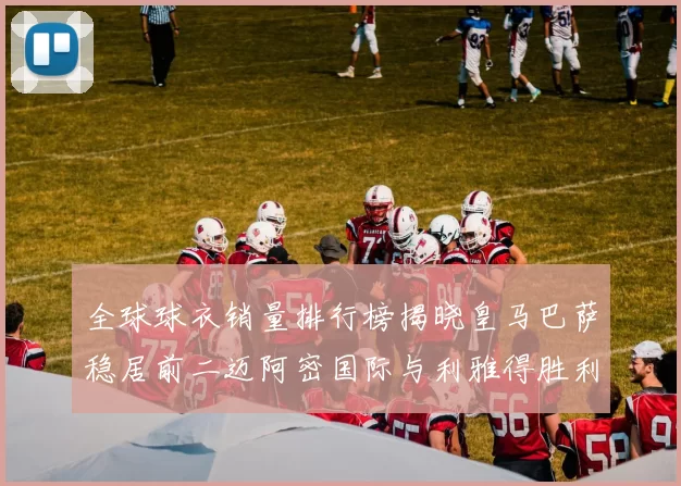 全球球衣销量排行榜揭晓皇马巴萨稳居前二迈阿密国际与利雅得胜利表现抢眼