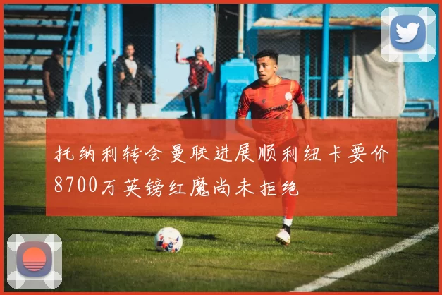 托纳利转会曼联进展顺利纽卡要价8700万英镑红魔尚未拒绝