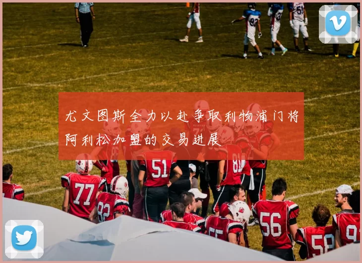 尤文图斯全力以赴争取利物浦门将阿利松加盟的交易进展
