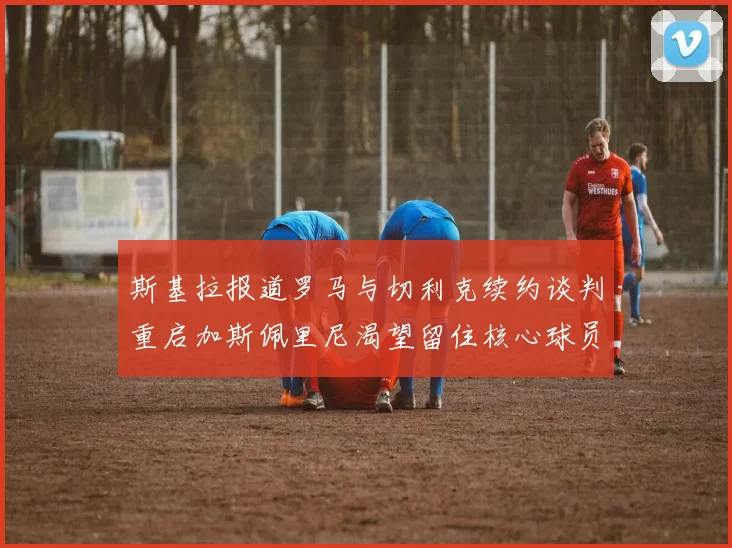 斯基拉报道罗马与切利克续约谈判重启加斯佩里尼渴望留住核心球员