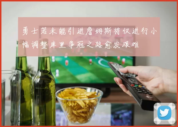勇士若未能引进詹姆斯将仅进行小幅调整库里争冠之路愈发艰难