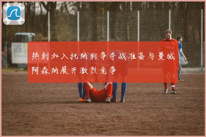 热刺加入托纳利争夺战准备与曼城阿森纳展开激烈竞争
