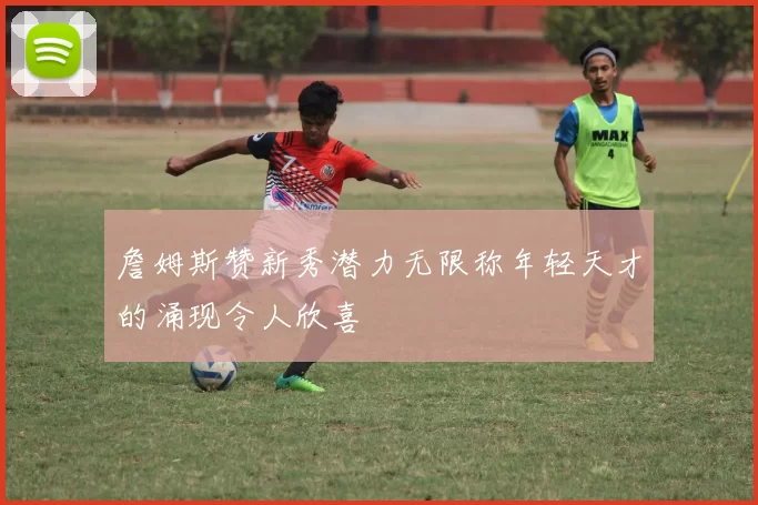 詹姆斯赞新秀潜力无限称年轻天才的涌现令人欣喜