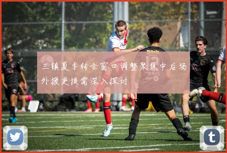 三镇夏季转会窗口调整聚焦中后场外援更换需深入探讨