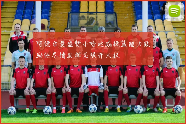 阿德尔曼盛赞小哈达威投篮能力鼓励他尽情发挥无限开火权