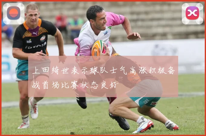 上田绮世表示球队士气高涨积极备战首场比赛状态良好